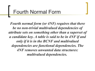 Fourth  Normal Form Fourth normal form (or 4NF) requires that there be no non-trivial multivalued dependencies of attribute sets on something other than a superset of a candidate key. A table is said to be in 4NF if and only if it is in the BCNF and multivalued dependencies are functional dependencies. The 4NF removes unwanted data structures: multivalued dependencies.  