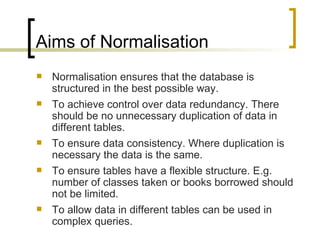 Aims of Normalisation Normalisation ensures that the database is structured in the best possible way. To achieve control over data redundancy. There should be no unnecessary duplication of data in different tables. To ensure data consistency. Where duplication is necessary the data is the same. To ensure tables have a flexible structure. E.g. number of classes taken or books borrowed should not be limited. To allow data in different tables can be used in complex queries. 