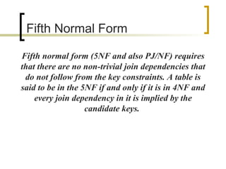 Fifth  Normal Form Fifth normal form (5NF and also PJ/NF) requires that there are no non-trivial join dependencies that do not follow from the key constraints. A table is said to be in the 5NF if and only if it is in 4NF and every join dependency in it is implied by the candidate keys.  