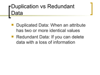 Duplication vs Redundant Data Duplicated Data: When an attribute has two or more identical values Redundant Data: If you can delete data with a loss of information 