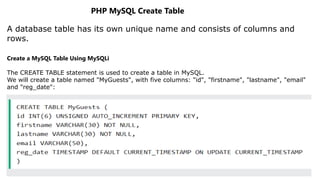 PHP MySQL Create Table
A database table has its own unique name and consists of columns and
rows.
Create a MySQL Table Using MySQLi
The CREATE TABLE statement is used to create a table in MySQL.
We will create a table named "MyGuests", with five columns: "id", "firstname", "lastname", "email"
and "reg_date":
 