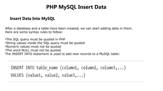 PHP MySQL Insert Data
Insert Data Into MySQL
After a database and a table have been created, we can start adding data in them.
Here are some syntax rules to follow:
•The SQL query must be quoted in PHP
•String values inside the SQL query must be quoted
•Numeric values must not be quoted
•The word NULL must not be quoted
The INSERT INTO statement is used to add new records to a MySQL table:
 