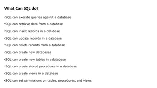 What Can SQL do?
•SQL can execute queries against a database
•SQL can retrieve data from a database
•SQL can insert records in a database
•SQL can update records in a database
•SQL can delete records from a database
•SQL can create new databases
•SQL can create new tables in a database
•SQL can create stored procedures in a database
•SQL can create views in a database
•SQL can set permissions on tables, procedures, and views
 