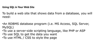 Using SQL in Your Web Site
To build a web site that shows data from a database, you will
need:
•An RDBMS database program (i.e. MS Access, SQL Server,
MySQL)
•To use a server-side scripting language, like PHP or ASP
•To use SQL to get the data you want
•To use HTML / CSS to style the page
 