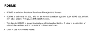 RDBMS
• RDBMS stands for Relational Database Management System.
• RDBMS is the basis for SQL, and for all modern database systems such as MS SQL Server,
IBM DB2, Oracle, MySQL, and Microsoft Access.
• The data in RDBMS is stored in database objects called tables. A table is a collection of
related data entries and it consists of columns and rows.
• Look at the "Customers" table:
 