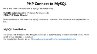PHP Connect to MySQL
PHP 5 and later can work with a MySQL database using:
•MySQLi extension (the "i" stands for improved)
•PDO (PHP Data Objects)
Earlier versions of PHP used the MySQL extension. However, this extension was deprecated in
2012.
MySQLi Installation
For Linux and Windows: The MySQLi extension is automatically installed in most cases, when
php5 mysql package is installed.
For installation details, go to: http://php.net/manual/en/mysqli.installation.php
 