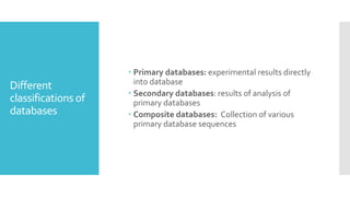 Different
classifications of
databases
 Primary databases: experimental results directly
into database
 Secondary databases: results of analysis of
primary databases
 Composite databases: Collection of various
primary database sequences
 