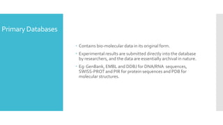 Primary Databases
 Contains bio-molecular data in its original form.
 Experimental results are submitted directly into the database
by researchers, and the data are essentially archival in nature.
 Eg: GenBank, EMBL and DDBJ for DNA/RNA sequences,
SWISS-PROT and PIR for protein sequences and PDB for
molecular structures.
 