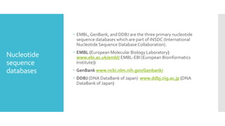 Nucleotide
sequence
databases
 EMBL,GenBank, and DDBJ are the three primary nucleotide
sequence databases which are part of INSDC (International
Nucleotide Sequence DatabaseCollaboration).
 EMBL (European Molecular Biology Laboratory)
www.ebi.ac.uk/embl/ EMBL-EBI (European Bioinformatics
Institute))
 GenBank www.ncbi.nlm.nih.gov/Genbank/
 DDBJ (DNA DataBank of Japan) www.ddbj.nig.ac.jp (DNA
DataBank of Japan)
 