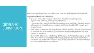 GENBANK
SUBMISSION
 Researchers and institutions can submit their DNA and RNA sequences to GenBank.
 Preparation of data for submission
 Organize metadata, including information about the source organism,
experimental methods, and relevant publications.
 Format your data according to GenBank's submission guidelines. GenBank accepts
submissions in various formats, including FASTA, GenBank flat file format, and
Sequin format.
 table2asn is a command-line program that creates sequence records for submission
to GenBank. It is used primarily for submission of annotated genomes and large
batches of sequences.
 GenomeWorkbench is a set of integrated tools for studying and analyzing genetic
data. Its SubmissionWizard option allows you to prepare submissions of single
eukaryotic and prokaryotic genomes.You can also use Genome Workbench to edit
and visualize file created by table2asn.
 