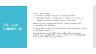 GENBANK
SUBMISSION
 Select a submission tool
 BankIt: An online submission tool on the NCBI website.
 Submission Portal: a unified system for multiple submission types.
 Sequin:A standalone software for sequence submission.
 After submission, these sequences are curated, reviewed, and
integrated into the database.
 Once submission is approved, GenBank will assign a unique accession
number to your sequence.
 Submitted data may be held confidentially until the associated
research paper is published, or may be release immediately based on
the choice provided during submission.
 