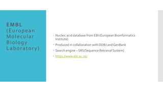 EMBL
(European
Molecular
Biology
Laboratory)
 Nucleic acid database from EBI (European Bioinformatics
Institute)
 Produced in collaboration with DDBJ and GenBank
 Search engine – SRS(Sequence Retrieval System)
 https://www.ebi.ac.uk/
 