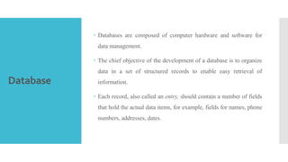 Database
 Databases are composed of computer hardware and software for
data management.
 The chief objective of the development of a database is to organize
data in a set of structured records to enable easy retrieval of
information.
 Each record, also called an entry, should contain a number of fields
that hold the actual data items, for example, fields for names, phone
numbers, addresses, dates.
 