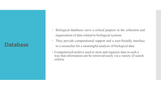 Database
 Biological databases serve a critical purpose in the collection and
organization of data related to biological systems.
 They provide computational support and a user-friendly interface
to a researcher for a meaningful analysis of biological data.
 Computerized archive used to store and organize data in such a
way that information can be retrieved easily via a variety of search
criteria.
 