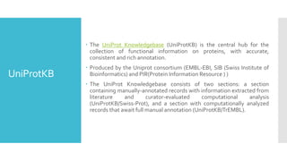 UniProtKB
 The UniProt Knowledgebase (UniProtKB) is the central hub for the
collection of functional information on proteins, with accurate,
consistent and rich annotation.
 Produced by the Uniprot consortium (EMBL-EBI, SIB (Swiss Institute of
Bioinformatics) and PIR(Protein Information Resource ) )
 The UniProt Knowledgebase consists of two sections: a section
containing manually-annotated records with information extracted from
literature and curator-evaluated computational analysis
(UniProtKB/Swiss-Prot), and a section with computationally analyzed
records that await full manual annotation (UniProtKB/TrEMBL).
 
