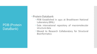 PDB (Protein
DataBank)
 Protein Databank
 PDB Established in 1972 at Brookhaven National
Laboratory (BNL)
 Sole international repository of macromolecular
structure data
 Moved to Research Collaboratory for Structural
Bioinformatics
 