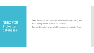 NEED FOR
Biological
databases
 Need for storing and communicating large datasets has grown
 Make biological data available to scientists.
 To make biological data available in computer-readable form.
 