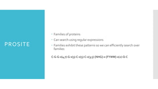 PROSITE
 Families of proteins
 Can search using regular expressions
 Families exhibit these patterns so we can efficiently search over
families
C-G-G-x(4,7)-G-x(3)-C-x(5)-C-x(3,5)-[NHG]-x-[FYWM]-x(2)-Q-C
 