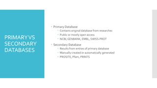 PRIMARYVS
SECONDARY
DATABASES
 Primary Database
 Contains original database from researches
 Public or mostly open access
 NCBI, GENBANK, EMBL, SWISS-PROT
 Secondary Database
 Results from entries of primary database
 Manually created or automatically generated
 PROSITE, Pfam, PRINTS
 