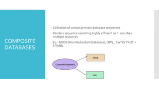 COMPOSITE
DATABASES
 Collection of various primary database sequences
 Renders sequence searching highly efficient as it searches
multiple resources
 Eg:- NRDB (Non Redundant Database),OWL, SWISS PROT +
TrEMBL
 