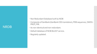 NRDB
 Non Redundant Database built by NCBI
 Composite of GenBank (GenBank CDS translation), PDB sequences, SWISS-
PROT, PIR.
 Its non-identical and non-redundant.
 Default database of NCBI BLAST service.
 Regularly updated.
 