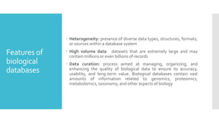 Features of
biological
databases
 Heterogeneity: presence of diverse data types, structures, formats,
or sources within a database system
 High volume data: datasets that are extremely large and may
contain millions or even billions of records
 Data curation: process aimed at managing, organizing, and
enhancing the quality of biological data to ensure its accuracy,
usability, and long-term value. Biological databases contain vast
amounts of information related to genomics, proteomics,
metabolomics, taxonomy, and other aspects of biology
 