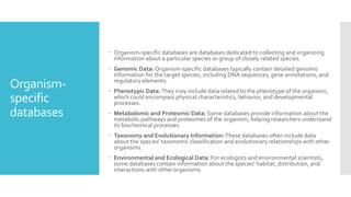 Organism-
specific
databases
 Organism-specific databases are databases dedicated to collecting and organizing
information about a particular species or group of closely related species.
 Genomic Data: Organism-specific databases typically contain detailed genomic
information for the target species, including DNA sequences, gene annotations, and
regulatory elements.
 Phenotypic Data:They may include data related to the phenotype of the organism,
which could encompass physical characteristics, behavior, and developmental
processes.
 Metabolomic and Proteomic Data: Some databases provide information about the
metabolic pathways and proteomes of the organism, helping researchers understand
its biochemical processes.
 Taxonomy and Evolutionary Information:These databases often include data
about the species' taxonomic classification and evolutionary relationships with other
organisms.
 Environmental and Ecological Data: For ecologists and environmental scientists,
some databases contain information about the species' habitat, distribution, and
interactions with other organisms.
 