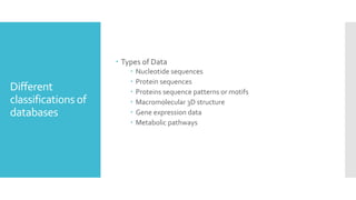 Different
classifications of
databases
 Types of Data
 Nucleotide sequences
 Protein sequences
 Proteins sequence patterns or motifs
 Macromolecular 3D structure
 Gene expression data
 Metabolic pathways
 