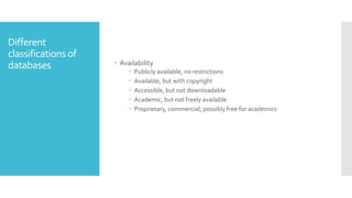 Different
classifications of
databases  Availability
 Publicly available, no restrictions
 Available, but with copyright
 Accessible, but not downloadable
 Academic, but not freely available
 Proprietary, commercial; possibly free for academics
 