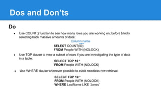 Dos and Don’ts
Do
● Use COUNT() function to see how many rows you are working on, before blindly
selecting back massive amounts of data:
SELECT COUNT(ID)
FROM People WITH (NOLOCK)
Column name
● Use TOP clause to view a subset of rows if you are investigating the type of data
in a table:
SELECT TOP 10 *
FROM People WITH (NOLOCK)
● Use WHERE clause whenever possible to avoid needless row retrieval:
SELECT TOP 10 *
FROM People WITH (NOLOCK)
WHERE LastName LIKE ‘Jones’
 