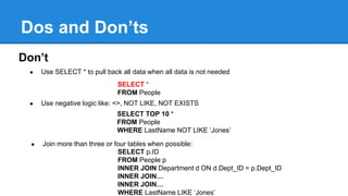 Dos and Don’ts
Don’t
● Use SELECT * to pull back all data when all data is not needed
SELECT *
FROM People
● Use negative logic like: <>, NOT LIKE, NOT EXISTS
SELECT TOP 10 *
FROM People
WHERE LastName NOT LIKE ‘Jones’
● Join more than three or four tables when possible:
SELECT p.ID
FROM People p
INNER JOIN Department d ON d.Dept_ID = p.Dept_ID
INNER JOIN…
INNER JOIN…
WHERE LastName LIKE ‘Jones’
 