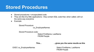 Stored Procedures
● Stored procedures = encapsulated code
● They are like tiny little applications - they contain SQL code that, when called, will run
the same way everytime
● Example:
Stored Procedure:
cs_EmployeeNames
Stored Procedure code:
Select FirstName, LastName
FROM People
This...
EXEC cs_EmployeeNames
...gives you the same results as this
Select FirstName, LastName
FROM People
 