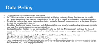 Data Policy
● Do not read/interpret data for your own personal use
● Be VERY conscientious of how you communicate data back and forth to customers. Our cs Chat is secure, but email is
not...never pass sensitive data via email, other IM clients, fax, etc. SFTP is the only acceptable way to pass sensitive data.
● Do not share customer data across customer boundaries - be careful of even off handed comments on the phone (Oh, your
fill rate is this but so-and-so is that, etc.)
● Do not take data home or outside of company controlled devices (e.g. your laptop) unless absolutely necessary to complete
your work. This includes thumb drives, printed material, etc.
● Be absolutely certain the client you are sharing data with is who you think it is. This is especially tricky over the phone. If
unsure, end the conversation and call them back at the verified contact number to ensure you are speaking with the correct
person.
● Do not share usernames and passwords. Ever. (This includes SQL users, PCs, Customer data, etc.)
● Do not log in with your credential for someone else. Ever.
● This can seem innocuous, but you are liable for what they do under your credentials.
● Check with IT before storing client or company data anywhere outside of company approved devices or drives (eg. Google
docs, Evernote, etc.) This is very tightly controlled.
 