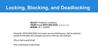 Locking, Blocking, and Deadlocking
SELECT FirstName, LastName
FROM People WITH (NOLOCK)
WHERE ID = 1234567
Query hint
Using the ‘WITH (NOLOCK) hint means you are forfeiting your right to exclusive
access to that data, and changes may occur while you are viewing it.
Why is that a good thing?
Why could that be a bad thing?
 