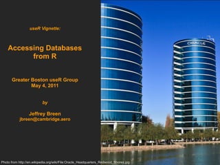 useR Vignette:



    Accessing Databases
          from R


      Greater Boston useR Group
              May 4, 2011


                          by

                 Jeffrey Breen
           jbreen@cambridge.aero




Photo from http://en.wikipedia.org/wiki/File:Oracle_Headquarters_Redwood_Shores.jpg
 