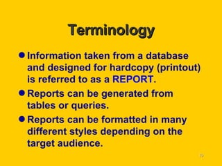 Terminology Information taken from a database and designed for hardcopy (printout) is referred to as a  REPORT . Reports can be generated from tables or queries. Reports can be formatted in many different styles depending on the target audience. 
