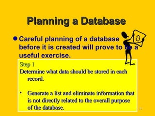 Planning a Database  Careful planning of a database before it is created will prove to be a useful exercise. Step 1 Determine what data should be stored in each record. Generate a list and eliminate information that is not directly related to the overall purpose of the database. 