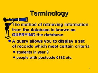 Terminology The method of retrieving information from the database is known as  QUERYING  the database. A query allows you to display a set of records which meet certain criteria students in year 9 people with postcode 6192 etc. 