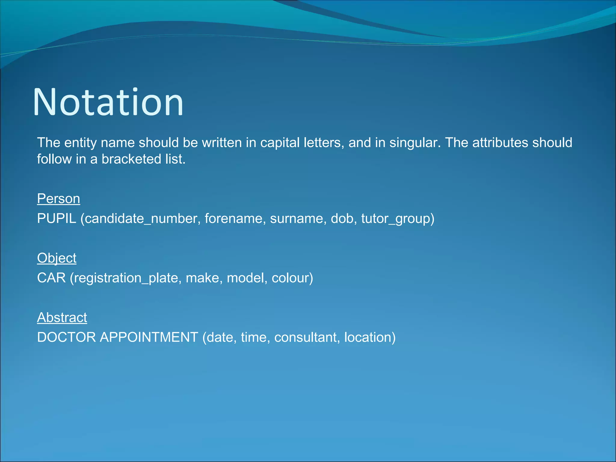 Notation
The entity name should be written in capital letters, and in singular. The attributes should
follow in a bracketed list.
Person
PUPIL (candidate_number, forename, surname, dob, tutor_group)
Object
CAR (registration_plate, make, model, colour)
Abstract
DOCTOR APPOINTMENT (date, time, consultant, location)