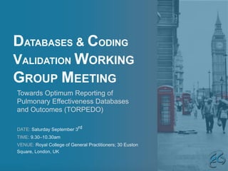 DATABASES & CODING
VALIDATION WORKING
GROUP MEETING
DATE: Saturday September 3rd
TIME: 9.30–10.30am
VENUE: Royal College of General Practitioners; 30 Euston
Square, London, UK
Towards Optimum Reporting of
Pulmonary Effectiveness Databases
and Outcomes (TORPEDO)
 