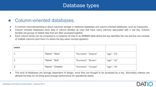 Databases and how to choose them - January 2017
Database types
● Column-oriented databases.
● A common misunderstanding is about columnar storage in relational databases and column oriented databases, such as Cassandra.
● Column oriented databases store data in column families as rows that have many columns associated with a row key. Column
families are groups of related data that are often accessed together.
● Each column family can be compared to a container of rows in an RDBMS table where the key identifies the row and the row consists
of multiple columns (and here it is where the key-value concept appears).
● This kind of databases are strongly dependent of design, since they are thought to be accessed by a key. Secondary indexes are
allowed but they do not bring good enough performance for operational needs.
users
1 “Name”: “Alice” “Surname”: ”Adams” “age”: “23”
2 “Name”: “Bob” “Surname”: ”Brown” “age”: “42”
3 “Name”: “Charles” “Surname”: ”Cooper” “age”: “34”
 