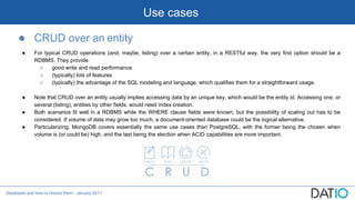 Databases and how to choose them - January 2017
Use cases
● CRUD over an entity
● For typical CRUD operations (and, maybe, listing) over a certain entity, in a RESTful way, the very first option should be a
RDBMS. They provide:
○ good write and read performance
○ (typically) lots of features
○ (typically) the advantage of the SQL modeling and language, which qualifies them for a straightforward usage.
● Note that CRUD over an entity usually implies accessing data by an unique key, which would be the entity id. Accessing one, or
several (listing), entities by other fields, would need index creation.
● Both scenarios fit well in a RDBMS while the WHERE clause fields were known, but the possibility of scaling out has to be
considered. If volume of data may grow too much, a document-oriented database could be the logical alternative.
● Particularizing, MongoDB covers essentially the same use cases than PostgreSQL, with the former being the chosen when
volume is (or could be) high, and the last being the election when ACID capabilities are more important.
 