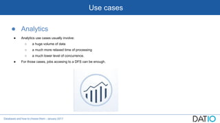 Databases and how to choose them - January 2017
Use cases
● Analytics
● Analytics use cases usually involve:
○ a huge volume of data
○ a much more relaxed time of processing
○ a much lower level of concurrence.
● For those cases, jobs accesing to a DFS can be enough.
 
