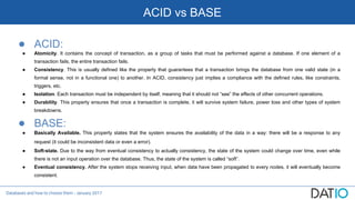 Databases and how to choose them - January 2017
ACID vs BASE
● ACID:
● Atomicity. It contains the concept of transaction, as a group of tasks that must be performed against a database. If one element of a
transaction fails, the entire transaction fails.
● Consistency. This is usually defined like the property that guarantees that a transaction brings the database from one valid state (in a
formal sense, not in a functional one) to another. In ACID, consistency just implies a compliance with the defined rules, like constraints,
triggers, etc.
● Isolation. Each transaction must be independent by itself, meaning that it should not “see” the effects of other concurrent operations.
● Durability. This property ensures that once a transaction is complete, it will survive system failure, power loss and other types of system
breakdowns.
● BASE:
● Basically Available. This property states that the system ensures the availability of the data in a way: there will be a response to any
request (it could be inconsistent data or even a error).
● Soft-state. Due to the way from eventual consistency to actually consistency, the state of the system could change over time, even while
there is not an input operation over the database. Thus, the state of the system is called “soft”.
● Eventual consistency. After the system stops receiving input, when data have been propagated to every nodes, it will eventually become
consistent.
 