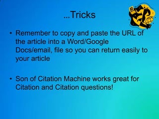 …Tricks
• Remember to copy and paste the URL of
  the article into a Word/Google
  Docs/email, file so you can return easily to
  your article

• Son of Citation Machine works great for
  Citation and Citation questions!
 