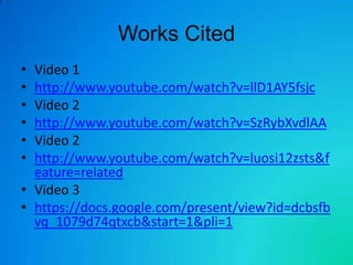 Works Cited
• Video 1
• http://www.youtube.com/watch?v=llD1AY5fsjc
• Video 2
• http://www.youtube.com/watch?v=SzRybXvdlAA
• Video 2
• http://www.youtube.com/watch?v=luosi12zsts&f
  eature=related
• Video 3
• https://docs.google.com/present/view?id=dcbsfb
  vq_1079d74qtxcb&start=1&pli=1
 