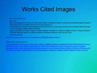 Works Cited Images
•     Slide 2 Microsoft Clip Art
•     Spy vs Spy
      http://www.google.com/imgres?um=1&hl=en&sa=N&biw=1680&bih=875&tbm=isch&tbnid=MWhE58jCXF3gEM:&imgrefurl
      =http://phandroid.com/2008/11/07/verizon-dumping-google-for-
      microsoft/&docid=bmiNkR2oS1O0AM&imgurl=http://phandroid.s3.amazonaws.com/wp-content/uploads/2008/11/google-
      vs-microsoft.jpg&w=640&h=389&ei=iBl3UIzZG-
      bv0gG_soCoAw&zoom=1&iact=hc&vpx=175&vpy=485&dur=1954&hovh=175&hovw=288&tx=172&ty=77&sig=1101956411
      79540360150&page=3&tbnh=122&tbnw=201&start=63&ndsp=35&ved=1t:429,r:28,s:63,i:390
•     Chinese Google Sign
https://docs.google.com/present/view?id=dcbsfbvq_1079d74qtxcb&start=1&pli=1

Google a Day Image Provided by
http://www.google.com/imgres?um=1&hl=en&sa=N&biw=1680&bih=921&tbm=isch&tbnid=t99SrySo7Tgt4M:&imgrefurl=http://
www.scoroncocolo.com/a-google-a-day.html&docid=-U5dGe7dgUTKzM&imgurl=http://www.scoroncocolo.com/Google-a-
day.jpg&w=297&h=249&ei=6ip3UK2BCqf50gHDgoGwAg&zoom=1&iact=hc&vpx=180&vpy=146&dur=457&hovh=199&hovw=237
&tx=127&ty=163&sig=111893578364711122167&page=1&tbnh=133&tbnw=156&start=0&ndsp=40&ved=1t:429,r:0,s:0,i:74
 