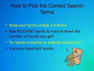 How to Pick the Correct Search
              Terms

• Keep your terms simple 2-4 terms
• Add RELEVANT words to narrow down the
  number of results you get!
• Try words a teacher or website would use!
• Use only important words.
 