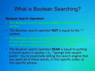 What is Boolean Searching?
Boolean Search Operators
• The Boolean search operator AND is equal to the "+"
  symbol.
• The Boolean search operator NOT is equal to the "-"
  symbol.
• The Boolean search operator OR is the default setting
  of any search engine; meaning, all search engines will
  return all the words you type in, automatically.
• The Boolean search operator NEAR is equal to putting
  a search query in quotes, i.e., "sponge bob square-
  pants". You're essentially telling the search engine that
  you want all of these words, in this specific order, or
  this specific phrase.
 