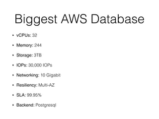 Biggest AWS Database
• vCPUs: 32
• Memory: 244
• Storage: 3TB
• IOPs: 30,000 IOPs
• Networking: 10 Gigabit
• Resiliency: Multi-AZ
• SLA: 99.95%
• Backend: Postgresql
 